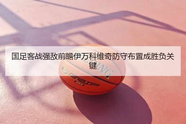 国足客战强敌前瞻伊万科维奇防守布置成胜负关键