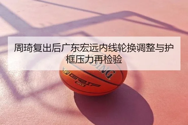 周琦复出后广东宏远内线轮换调整与护框压力再检验
