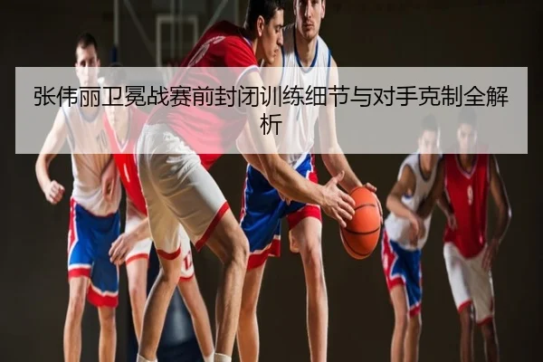 张伟丽卫冕战赛前封闭训练细节与对手克制全解析